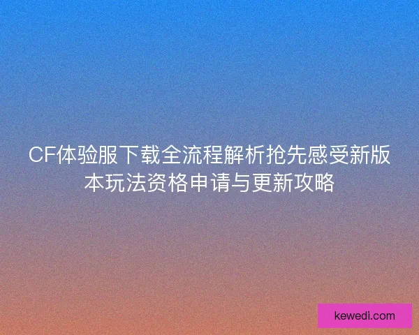 CF体验服下载全流程解析抢先感受新版本玩法资格申请与更新攻略